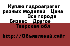 Куплю гидроагрегат разных моделей › Цена ­ 1 000 - Все города Бизнес » Другое   . Тверская обл.